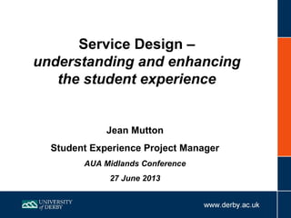 Service Design –
understanding and enhancing
the student experience
Jean Mutton
Student Experience Project Manager
AUA Midlands Conference
27 June 2013
 