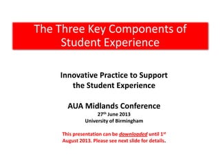 The Three Key Components of
Student Experience
Innovative Practice to Support
the Student Experience
AUA Midlands Conference
27th June 2013
University of Birmingham
This presentation can be downloaded until 1st
August 2013. Please see next slide for details.
 