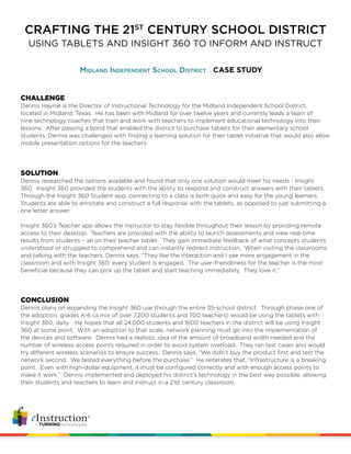 CRAFTING THE 21ST
CENTURY SCHOOL DISTRICT
Midland Independent School District CASE STUDY
USING TABLETS AND INSIGHT 360 TO INFORM AND INSTRUCT
CHALLENGE
Dennis Haynie is the Director of Instructional Technology for the Midland Independent School District,
located in Midland, Texas. He has been with Midland for over twelve years and currently leads a team of
nine technology coaches that train and work with teachers to implement educational technology into their
lessons. After passing a bond that enabled the district to purchase tablets for their elementary school
students, Dennis was challenged with finding a learning solution for their tablet initiative that would also allow
mobile presentation options for the teachers.
SOLUTION
Dennis researched the options available and found that only one solution would meet his needs - Insight
360. Insight 360 provided the students with the ability to respond and construct answers with their tablets.
Through the Insight 360 Student app, connecting to a class is both quick and easy for the young learners.
Students are able to annotate and construct a full response with the tablets, as opposed to just submitting a
one letter answer.
Insight 360’s Teacher app allows the instructor to stay flexible throughout their lesson by providing remote
access to their desktop. Teachers are provided with the ability to launch assessments and view real-time
results from students – all on their teacher tablet. They gain immediate feedback of what concepts students
understood or struggled to comprehend and can instantly redirect instruction. When visiting the classrooms
and talking with the teachers, Dennis says, “They like the interaction and I see more engagement in the
classroom and with Insight 360, every student is engaged. The user-friendliness for the teacher is the most
beneficial because they can pick up the tablet and start teaching immediately. They love it.”
CONCLUSION
Dennis plans on expanding the Insight 360 use through the entire 35-school district. Through phase one of
the adoption, grades K-6 (a mix of over 7,200 students and 700 teachers) would be using the tablets with
Insight 360, daily. He hopes that all 24,000 students and 1600 teachers in the district will be using Insight
360 at some point. With an adoption to that scale, network planning must go into the implementation of
the devices and software. Dennis had a realistic idea of the amount of broadband width needed and the
number of wireless access points required in order to avoid system overload. They ran test cases and would
try different wireless scenarios to ensure success. Dennis says, “We didn’t buy the product first and test the
network second. We tested everything before the purchase.” He reiterates that, “Infrastructure is a breaking
point. Even with high-dollar equipment, it must be configured correctly and with enough access points to
make it work.” Dennis implemented and deployed his district’s technology in the best way possible, allowing
their students and teachers to learn and instruct in a 21st century classroom.
 