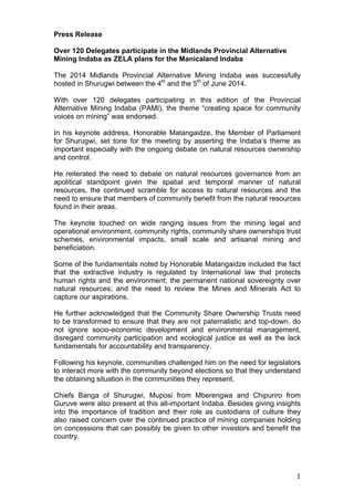   1	
  
Press Release
Over 120 Delegates participate in the Midlands Provincial Alternative
Mining Indaba as ZELA plans for the Manicaland Indaba
The 2014 Midlands Provincial Alternative Mining Indaba was successfully
hosted in Shurugwi between the 4th
and the 5th
of June 2014.
With over 120 delegates participating in this edition of the Provincial
Alternative Mining Indaba (PAMI), the theme “creating space for community
voices on mining” was endorsed.
In his keynote address, Honorable Matangaidze, the Member of Parliament
for Shurugwi, set tone for the meeting by asserting the Indaba’s theme as
important especially with the ongoing debate on natural resources ownership
and control.
He reiterated the need to debate on natural resources governance from an
apolitical standpoint given the spatial and temporal manner of natural
resources, the continued scramble for access to natural resources and the
need to ensure that members of community benefit from the natural resources
found in their areas.
The keynote touched on wide ranging issues from the mining legal and
operational environment, community rights, community share ownerships trust
schemes, environmental impacts, small scale and artisanal mining and
beneficiation.
Some of the fundamentals noted by Honorable Matangaidze included the fact
that the extractive industry is regulated by International law that protects
human rights and the environment; the permanent national sovereignty over
natural resources; and the need to review the Mines and Minerals Act to
capture our aspirations.
He further acknowledged that the Community Share Ownership Trusts need
to be transformed to ensure that they are not paternalistic and top-down, do
not ignore socio-economic development and environmental management,
disregard community participation and ecological justice as well as the lack
fundamentals for accountability and transparency.
Following his keynote, communities challenged him on the need for legislators
to interact more with the community beyond elections so that they understand
the obtaining situation in the communities they represent.
Chiefs Banga of Shurugwi, Muposi from Mberengwa and Chipuriro from
Guruve were also present at this all-important Indaba. Besides giving insights
into the importance of tradition and their role as custodians of culture they
also raised concern over the continued practice of mining companies holding
on concessions that can possibly be given to other investors and benefit the
country.
 