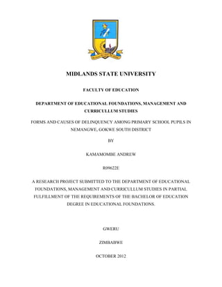 MIDLANDS STATE UNIVERSITY

                    FACULTY OF EDUCATION


 DEPARTMENT OF EDUCATIONAL FOUNDATIONS, MANAGEMENT AND
                    CURRICULLUM STUDIES

FORMS AND CAUSES OF DELINQUENCY AMONG PRIMARY SCHOOL PUPILS IN
               NEMANGWE, GOKWE SOUTH DISTRICT

                             BY


                     KAMAMOMBE ANDREW


                           R09622E


A RESEARCH PROJECT SUBMITTED TO THE DEPARTMENT OF EDUCATIONAL
 FOUNDATIONS, MANAGEMENT AND CURRICULLUM STUDIES IN PARTIAL
 FULFILLMENT OF THE REQUIREMENTS OF THE BACHELOR OF EDUCATION
             DEGREE IN EDUCATIONAL FOUNDATIONS.




                           GWERU


                          ZIMBABWE


                         OCTOBER 2012
 