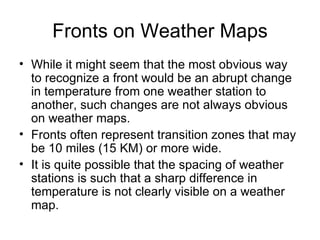 Fronts on Weather Maps While it might seem that the most obvious way to recognize a front would be an abrupt change in temperature from one weather station to another, such changes are not always obvious on weather maps. Fronts often represent transition zones that may be 10 miles (15 KM) or more wide. It is quite possible that the spacing of weather stations is such that a sharp difference in temperature is not clearly visible on a weather map. 