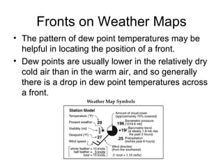 Fronts on Weather Maps The pattern of dew point temperatures may be helpful in locating the position of a front. Dew points are usually lower in the relatively dry cold air than in the warm air, and so generally there is a drop in dew point temperatures across a front. 