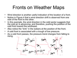 Fronts on Weather Maps Wind direction is another useful indication of the location of a front. Notice in Figure 4 that a wind direction shift is observed from one side of the front to the other. In this example, the wind direction in the cold sector suggests that the cold air is advancing, and therefore, pushing the position of the cold front toward the southeast. Also notice the “kink” in the isobars at the position of the front. A cold front is associated with a trough of low pressure. As a cold front passes, the pressure trend changes from falling to rising. 
