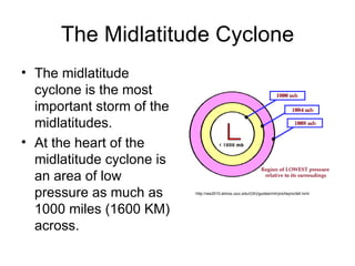 The Midlatitude Cyclone The midlatitude cyclone is the most important storm of the midlatitudes. At the heart of the midlatitude cyclone is an area of low pressure as much as 1000 miles (1600 KM) across. http://ww2010.atmos.uiuc.edu/(Gh)/guides/mtr/prs/lwprs/def.rxml 