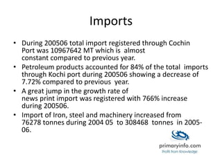 Imports
• During 200506 total import registered through Cochin
Port was 10967642 MT which is almost
constant compared to previous year.
• Petroleum products accounted for 84% of the total imports
through Kochi port during 200506 showing a decrease of
7.72% compared to previous year.
• A great jump in the growth rate of
news print import was registered with 766% increase
during 200506.
• Import of Iron, steel and machinery increased from
76278 tonnes during 2004 05 to 308468 tonnes in 2005-
06.
 