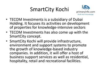 SmartCity Kochi
• TECOM Investments is a subsidiary of Dubai
Holding. It focuses its activities on development
of properties for knowledge-intensive sectors
• TECOM Investments has also come up with the
SmartCity concept.
• SmartCity Kochi will provide infrastructure,
environment and support systems to promote
the growth of knowledge-based industry
companies. In addition, it will offer a host of
business support services as well as residential,
hospitality, retail and recreational facilities.
 