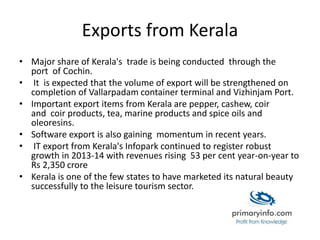 Exports from Kerala
• Major share of Kerala's trade is being conducted through the
port of Cochin.
• It is expected that the volume of export will be strengthened on
completion of Vallarpadam container terminal and Vizhinjam Port.
• Important export items from Kerala are pepper, cashew, coir
and coir products, tea, marine products and spice oils and
oleoresins.
• Software export is also gaining momentum in recent years.
• IT export from Kerala's Infopark continued to register robust
growth in 2013-14 with revenues rising 53 per cent year-on-year to
Rs 2,350 crore
• Kerala is one of the few states to have marketed its natural beauty
successfully to the leisure tourism sector.
 