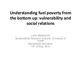 Understanding fuel poverty from
the bottom up: vulnerability and
social relations
Lucie Middlemiss
Sustainability Research...