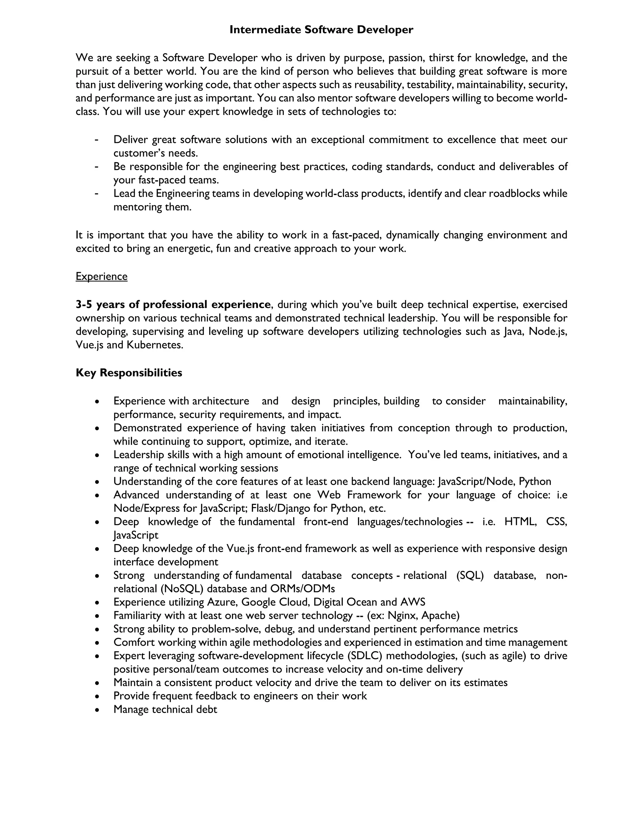 Intermediate Software Developer
We are seeking a Software Developer who is driven by purpose, passion, thirst for knowledge, and the
pursuit of a better world. You are the kind of person who believes that building great software is more
than just delivering working code, that other aspects such as reusability, testability, maintainability, security,
and performance are just as important. You can also mentor software developers willing to become world-
class. You will use your expert knowledge in sets of technologies to:
- Deliver great software solutions with an exceptional commitment to excellence that meet our
customer’s needs.
- Be responsible for the engineering best practices, coding standards, conduct and deliverables of
your fast-paced teams.
- Lead the Engineering teams in developing world-class products, identify and clear roadblocks while
mentoring them.
It is important that you have the ability to work in a fast-paced, dynamically changing environment and
excited to bring an energetic, fun and creative approach to your work.
Experience
3-5 years of professional experience, during which you’ve built deep technical expertise, exercised
ownership on various technical teams and demonstrated technical leadership. You will be responsible for
developing, supervising and leveling up software developers utilizing technologies such as Java, Node.js,
Vue.js and Kubernetes.
Key Responsibilities
 Experience with architecture and design principles, building to consider maintainability,
performance, security requirements, and impact.
 Demonstrated experience of having taken initiatives from conception through to production,
while continuing to support, optimize, and iterate.
 Leadership skills with a high amount of emotional intelligence. You’ve led teams, initiatives, and a
range of technical working sessions
 Understanding of the core features of at least one backend language: JavaScript/Node, Python
 Advanced understanding of at least one Web Framework for your language of choice: i.e
Node/Express for JavaScript; Flask/Django for Python, etc.
 Deep knowledge of the fundamental front-end languages/technologies -- i.e. HTML, CSS,
JavaScript
 Deep knowledge of the Vue.js front-end framework as well as experience with responsive design
interface development
 Strong understanding of fundamental database concepts - relational (SQL) database, non-
relational (NoSQL) database and ORMs/ODMs
 Experience utilizing Azure, Google Cloud, Digital Ocean and AWS
 Familiarity with at least one web server technology -- (ex: Nginx, Apache)
 Strong ability to problem-solve, debug, and understand pertinent performance metrics
 Comfort working within agile methodologies and experienced in estimation and time management
 Expert leveraging software-development lifecycle (SDLC) methodologies, (such as agile) to drive
positive personal/team outcomes to increase velocity and on-time delivery
 Maintain a consistent product velocity and drive the team to deliver on its estimates
 Provide frequent feedback to engineers on their work
 Manage technical debt
 