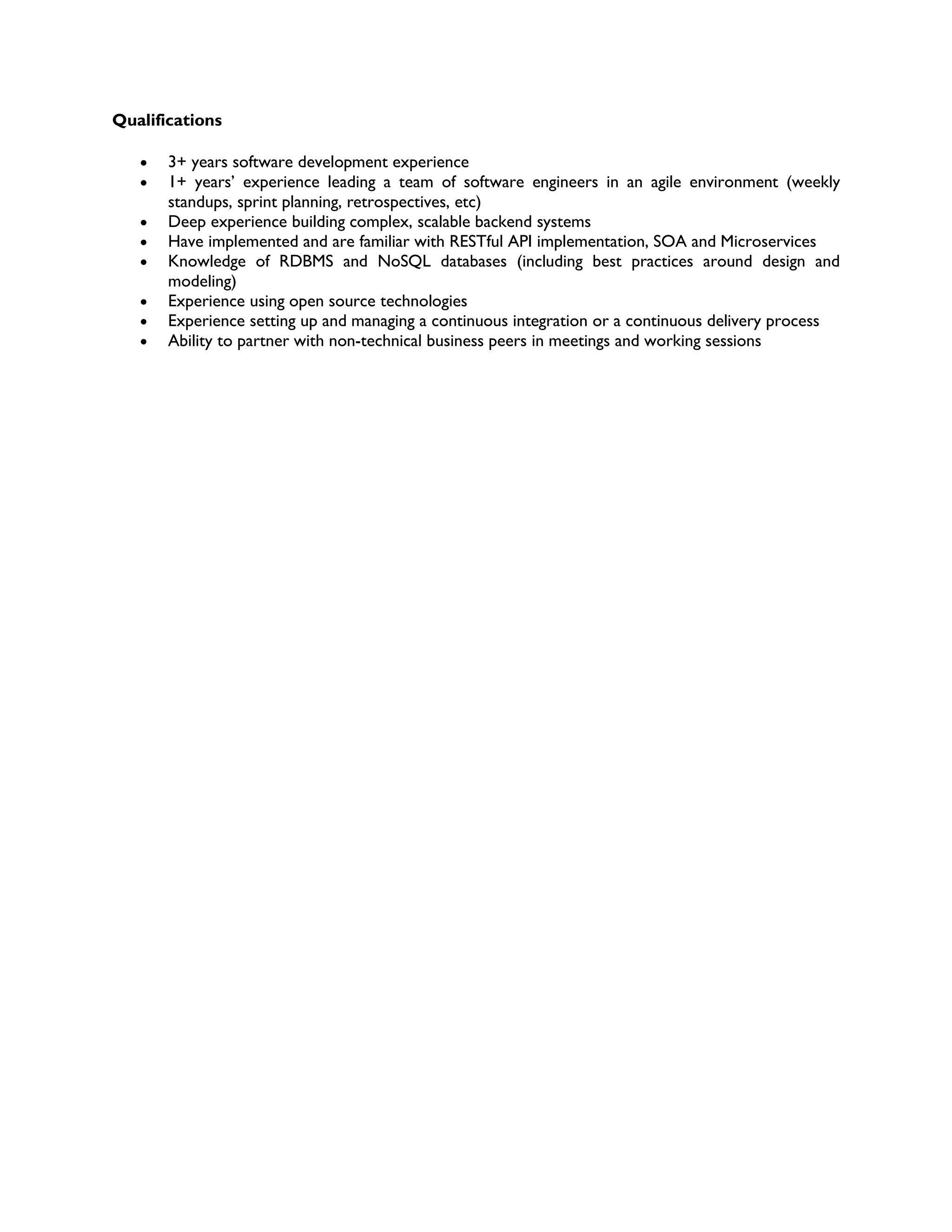 Qualifications
 3+ years software development experience
 1+ years’ experience leading a team of software engineers in an agile environment (weekly
standups, sprint planning, retrospectives, etc)
 Deep experience building complex, scalable backend systems
 Have implemented and are familiar with RESTful API implementation, SOA and Microservices
 Knowledge of RDBMS and NoSQL databases (including best practices around design and
modeling)
 Experience using open source technologies
 Experience setting up and managing a continuous integration or a continuous delivery process
 Ability to partner with non-technical business peers in meetings and working sessions
 