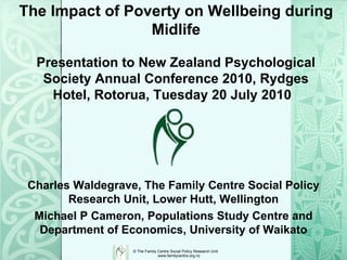 The Impact of Poverty on Wellbeing during Midlife Charles Waldegrave, The Family Centre Social Policy Research Unit, Lower Hutt, Wellington Michael P Cameron, Populations Study Centre and Department of Economics, University of Waikato Presentation to New Zealand Psychological Society Annual Conference 2010, Rydges Hotel, Rotorua, Tuesday 20 July 2010  