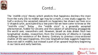 Contd…
The `midlife crisis' theory which predicts that happiness declines the most
from the early 20s to middle age may be a myth, a new study suggests. For
half a century, the accepted research on happiness has shown our lives on a
U-shaped curve, punctuated by a low point hat we have come to know as the
“mid-life crisis“. Today , the “midife crisis“ is a generally accepted
phenomenon, fodder for sitcoms and the subject of advertising propaganda
the world over, researchers said. However, based on data drawn from two
longitudinal studies, researchers from the University of Alberta in Canada
challenge the existence of the theory. Contrary to previous cross-sectional
studies of life-span happiness, this new longitudinal data suggests happiness
does not stall in midlife, but instead is part of an upward trajectory beginning
in our teens and early twenties.
Brought to you by
The Nurses and attendants staff we provide for your healthy recovery for bookings Contact Us:-
 