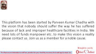 This platform has been started by Parveen Kumar Chadha with
the vision that nobody should suffer the way he has suffered
because of lack and improper healthcare facilities in India. We
need lots of funds manpower etc. to make this vision a reality
please contact us. Join us as a member for a noble cause.
Brought to you by
The Nurses and attendants staff we provide for your healthy recovery for bookings Contact Us:-
 