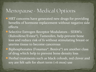HRT concerns have generated new drugs for providing
 benefits of hormone replacement without negative side
 effects
Selective Estrogen Receptor Modulators – SERM’s
 (Raloxifene/Evista®), Tamoxifen, help prevent bone
 loss and reduce risk of fx without stimulating breast or
 uterine tissue to become cancerous
Biphosphonates (Fosamax®, Boniva®) are another class
 of drug which help to prevent bone density loss
Herbal treatments such as black cohosh, red clover and
 soy are felt safe for short term (<6 mos) use
 