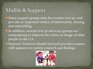 Many support groups exist for women over 50, and
 provide an important source of information, sharing
 and networking.
In addition, several over 50 advocacy groups are
 campaigning to improve the status an image of older
 people in the U.S.
National Women’s Health Network provides women
 with updates on current research and findings
 