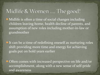 Midlife is often a time of social changes including
 children leaving home, health decline of parents, and
 assumption of new roles including mother-in-law or
 grandmother

It can be a time of redefining oneself as nurturing roles
 shift providing more time and energy for achieving
 goals put on hold years earlier

Often comes with increased perspective on life and/or
 accomplishment, along with a new sense of self-pride
 and awareness
 
