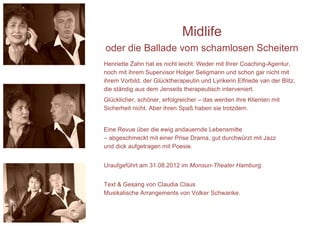 Midlife
oder die Ballade vom schamlosen Scheitern
Henriette Zahn hat es nicht leicht: Weder mit Ihrer Coaching-Agentur,
noch mit ihrem Supervisor Holger Seligmann und schon gar nicht mit
ihrem Vorbild, der Glücktherapeutin und Lyrikerin Elfriede van der Blitz,
die ständig aus dem Jenseits therapeutisch interveniert.
Glücklicher, schöner, erfolgreicher – das werden ihre Klienten mit
Sicherheit nicht. Aber ihren Spaß haben sie trotzdem.


Eine Revue über die ewig andauernde Lebensmitte
– abgeschmeckt mit einer Prise Drama, gut durchwürzt mit Jazz
und dick aufgetragen mit Poesie.


Uraufgeführt am 31.08.2012 im Monsun-Theater Hamburg.


Text & Gesang von Claudia Claus
Musikalische Arrangements von Volker Schwanke.
 