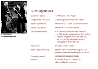 Buchungsdetails
                          Dauer des Stücks:        75 Minuten, keine Pause

                          Mitspielende Personen:   2 Schauspieler in mehreren Rollen

                          Bedarf Spielfläche:      Minimum ca. 15 qm, Maximum variabel.

                          Bedarf Zuschauer:        Minimum 10, Maximum offen

                          Technischer Bedarf:      • In kleinen Sälen normales Saallicht,
© Alle Fotos von                                      in Bühnenräumen einfaches Bühnenlicht
Doris Katharina Künster                            • Ab 200 Personen Publikum eine PA,
                                                      wir bringen Back-line-Verstärkung
                                                      (Mikrophone & Verstärker)

                          Requisiten:              Bringen wir alle selbst.

                          Kosten der Aufführung:   Richtet sich nach Publikumsgröße, wir
                                                   erstellen Ihnen ein individuelles Angebot.

                          Probegucken auf:         http://www.youtube.com/watch?v=_ljkIh3gR4s

                          Kontakt:                 Claudia Claus | 0177 4655928
                                                   clauclau@writersroom.de
 