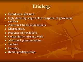 Etiology
Deciduous dentition
Ugly duckling stage,before eruption of permanent
canines.
Abnormal frenal attachments.
Microdontia.
Presence of mesiodens.
Congenitally missing teeth.
Abnormal pressure habits.
Trauma.
Heredity.
Racial predisposition.