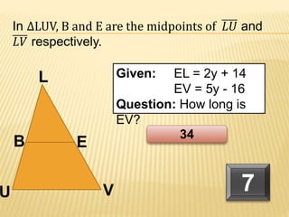 B
U V
L
E
Given: EL = 2y + 14
EV = 5y - 16
Question: How long is
EV?
In ∆LUV, B and E are the midpoints of 𝐿𝑈 and
𝐿𝑉 respectively.
7
34
 