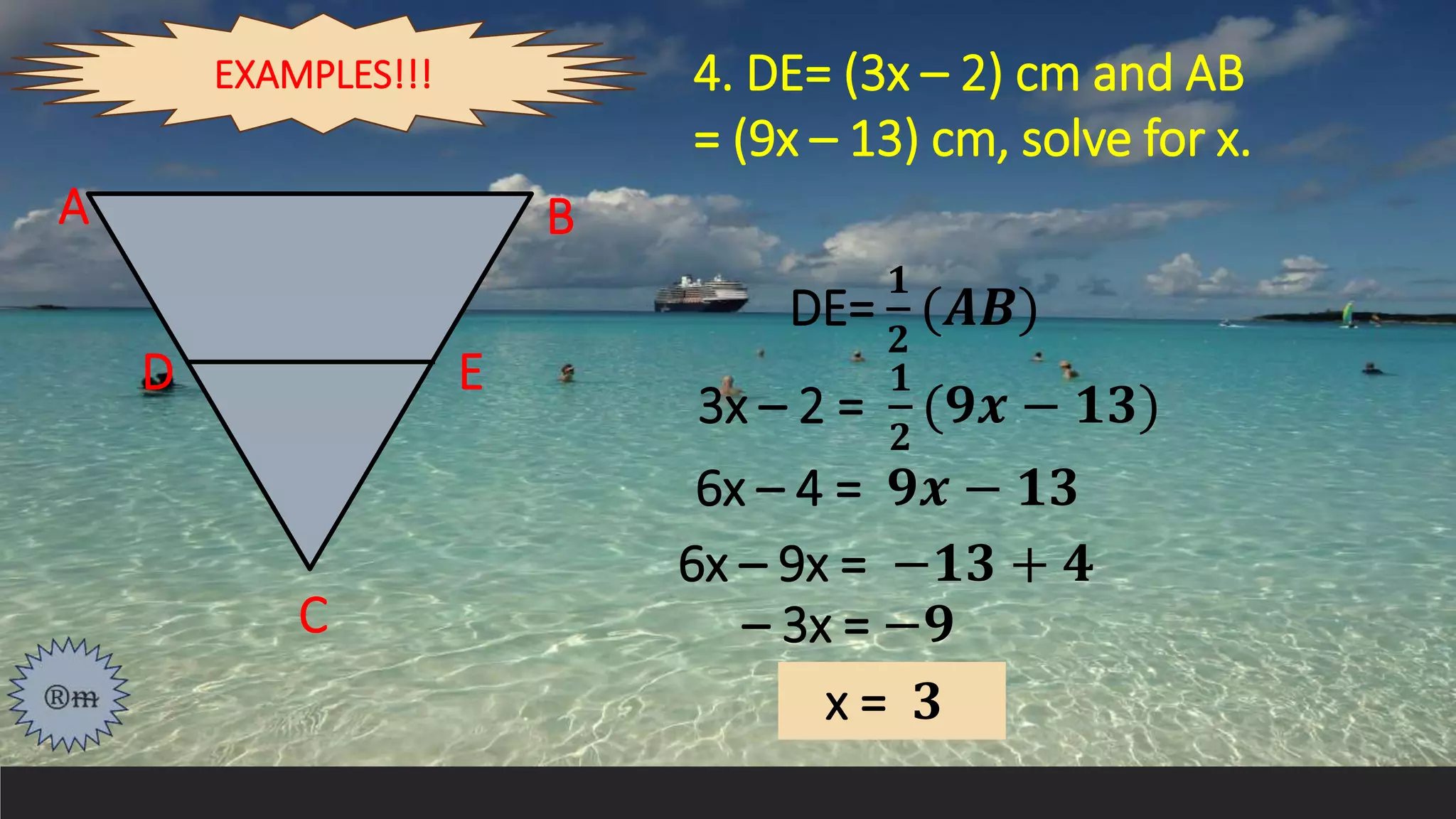 4. DE= (3x – 2) cm and AB
= (9x – 13) cm, solve for x.
A
D E
B
C
DE=
𝟏
𝟐
(𝑨𝑩)
3x – 2 =
𝟏
𝟐
(𝟗𝒙 − 𝟏𝟑)
6x – 4 = 𝟗𝒙 − 𝟏𝟑
6x – 9x = −𝟏𝟑 + 𝟒
– 3x = −𝟗
x = 𝟑
EXAMPLES!!!