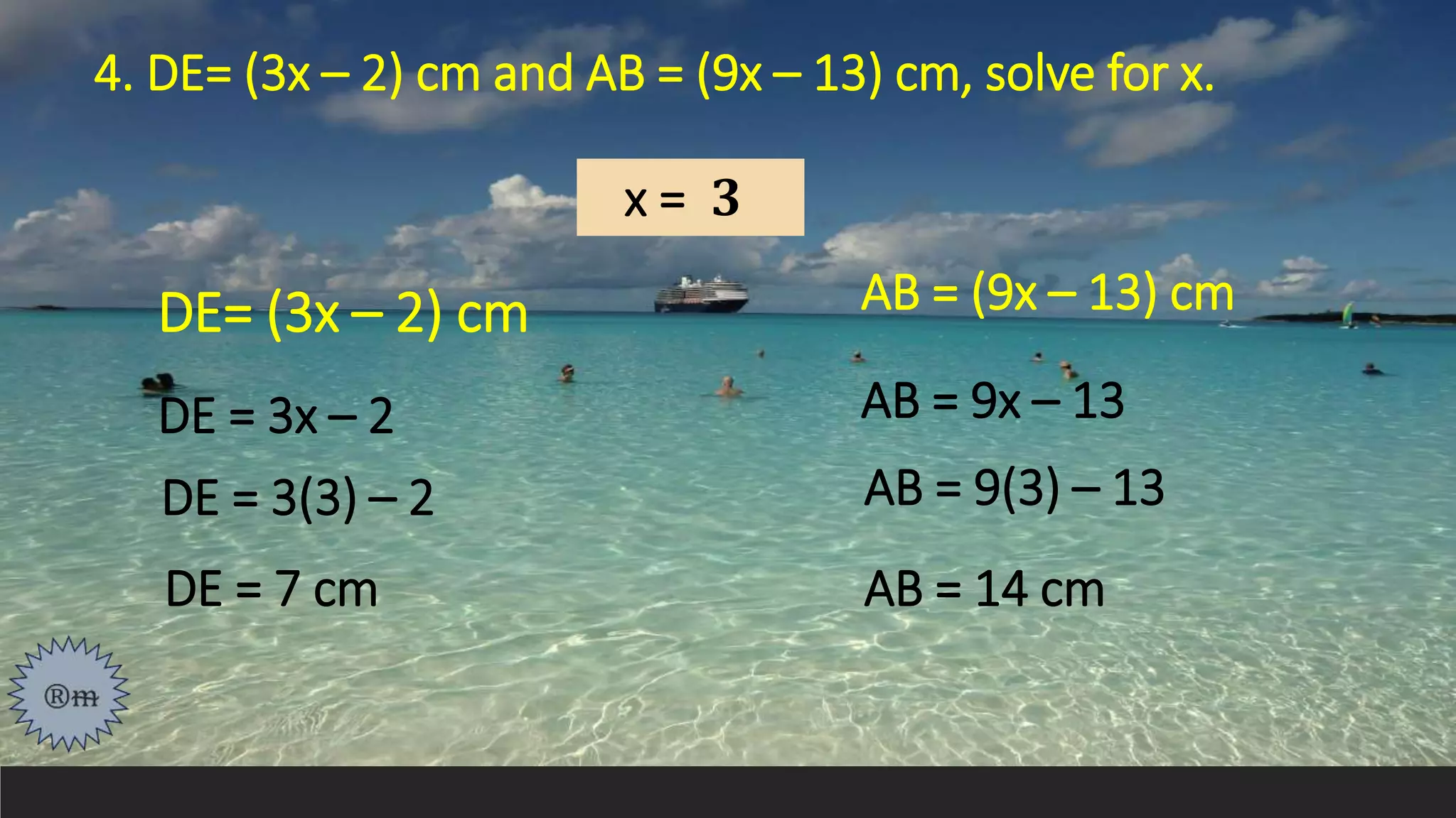 4. DE= (3x – 2) cm and AB = (9x – 13) cm, solve for x.
DE = 3x – 2
x = 𝟑
DE = 3(3) – 2
DE = 7 cm
AB = (9x – 13) cm
AB = 9x – 13
AB = 9(3) – 13
AB = 14 cm
DE= (3x – 2) cm