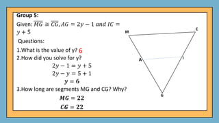 Group 5:
Given: 𝑀𝐺 ≅ 𝐶𝐺, 𝐴𝐺 = 2𝑦 − 1 𝑎𝑛𝑑 𝐼𝐶 =
𝑦 + 5
Questions:
1.What is the value of y?
2.How did you solve for y?
2𝑦 − 1 = 𝑦 + 5
2𝑦 − 𝑦 = 5 + 1
𝒚 = 𝟔
3.How long are segments MG and CG? Why?
𝑴𝑮 = 𝟐𝟐
𝑪𝑮 = 𝟐𝟐
6
 