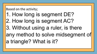 Based on the activity;
1. How long is segment DE?
2. How long is segment AC?
3. Without using a ruler, is there
any method to solve midsegment of
a triangle? What is it?
 