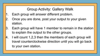 Group Activity: Gallery Walk
1. Each group will answer different problem.
2. Once you are done, post your output to your given
station.
3. Each group will have 1 member to remain in the station
to explain the output to the other groups.
4. I will count 1,2,3 then the members of each group will
travel counterclockwise direction until you will go back
to your own station.
 