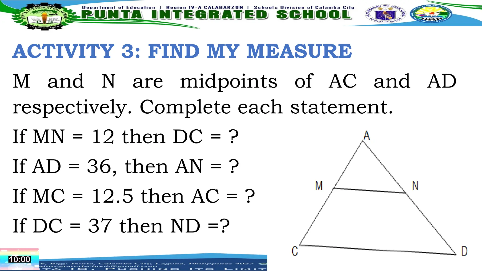 ACTIVITY 3: FIND MY MEASURE
M and N are midpoints of AC and AD
respectively. Complete each statement.
If MN = 12 then DC = ?
If AD = 36, then AN = ?
If MC = 12.5 then AC = ?
If DC = 37 then ND =?
 