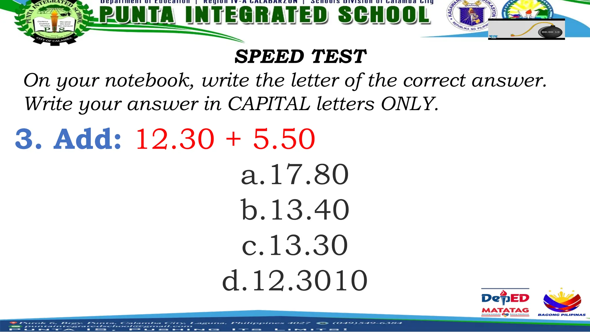 SPEED TEST
On your notebook, write the letter of the correct answer.
Write your answer in CAPITAL letters ONLY.
3. Add: 12.30 + 5.50
a.17.80
b.13.40
c.13.30
d.12.3010
 