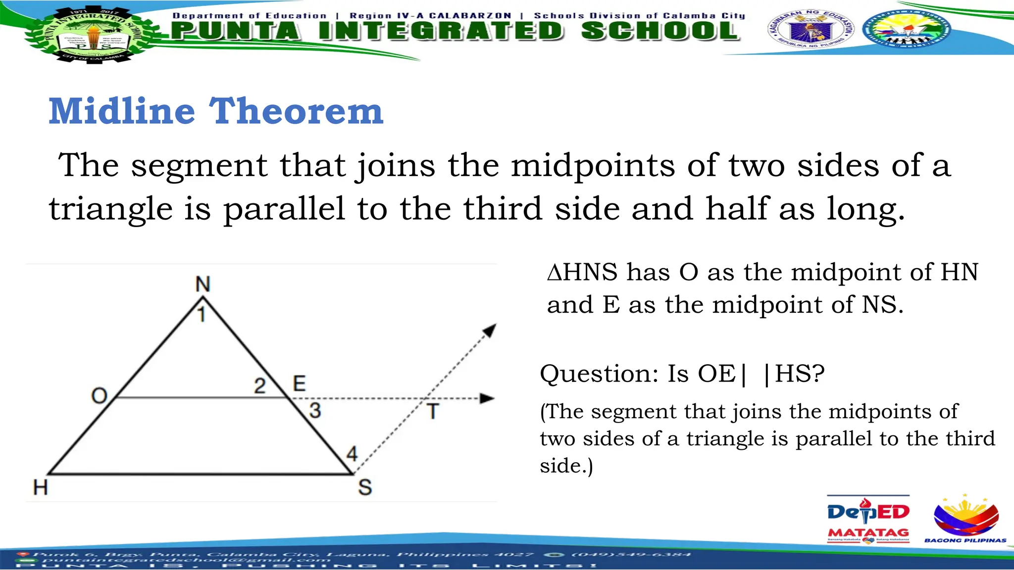 Midline Theorem
The segment that joins the midpoints of two sides of a
triangle is parallel to the third side and half as long.
∆HNS has O as the midpoint of HN
and E as the midpoint of NS.
Question: Is OE| |HS?
(The segment that joins the midpoints of
two sides of a triangle is parallel to the third
side.)
 