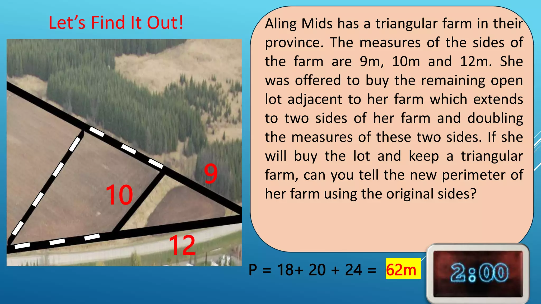Aling Mids has a triangular farm in their
province. The measures of the sides of
the farm are 9m, 10m and 12m. She
was offered to buy the remaining open
lot adjacent to her farm which extends
to two sides of her farm and doubling
the measures of these two sides. If she
will buy the lot and keep a triangular
farm, can you tell the new perimeter of
her farm using the original sides?
Let’s Find It Out!
9
10
12
P = 18+ 20 + 24 = 62m
 