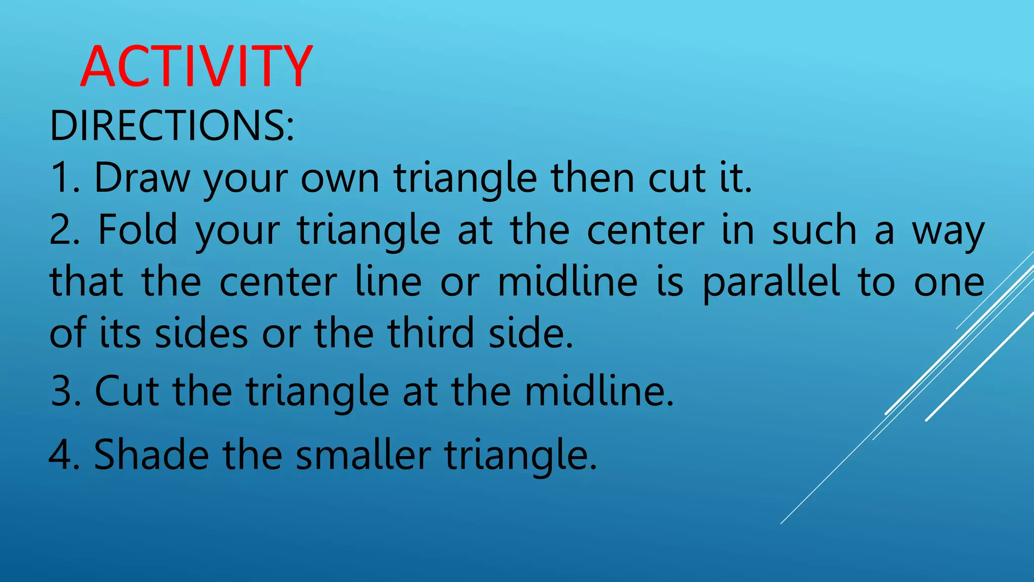 ACTIVITY
DIRECTIONS:
1. Draw your own triangle then cut it.
2. Fold your triangle at the center in such a way
that the center line or midline is parallel to one
of its sides or the third side.
3. Cut the triangle at the midline.
4. Shade the smaller triangle.
 