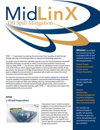 Oil Spill Mitigation

Mission: to mitigate
MidLinX is specialized in protecting the environment from hazardous oil spills through
strategic planning, ensured preparedness to respond and technology application.
Our global network of technical specialists expands across the industry helping to consolidate
applicable information to improve an entity’s environmental protection measures and
response ability. MidLinX was formed in 2010 after the DeepWater Horizon oil spill incident
in the Gulf of Mexico, which exposed a gap between environmental entities and the oil and
gas industry. Our purpose is to bridge the gap between the two, establish reasonable common
goals to mitigate the environmental risk associated with oil spills and enhance the overall
corporate environmental responsibility.
Our expertise encompasses technical evaluation of spill response equipment, auditing spill
response capability and regulatory compliance, and environmental technology application.
Our project management skills cover initiating, planning, and executing research and
development projects to minimize environmental & operational risk, and to increase the
company’s ability to respond to hazardous spills. MidLinX demonstrates and sustains clear
communication skills across countries.

Services

1. Oil Spill Preparedness
Preparedness is key in incident escalation
mitigation; it is considered the second most
important layer of protection once
prevention fails. Companies that are
prepared to respond to spills and have
plans in place will effectively contain the
incident and prevent the damage from
escalating. MidLinX can help fill in the
“how to” gap that many times exist around 	
oil spill response plans.

the environmental risk
associated with oil spill
incidents based on the
following priorities :

Protect People
Protect Environment
Protect Assets
Protect Reputation we
Do It
We accomplish our
mission responsibly
through:
Honesty
Relationships
Technical Competency
Escalation Mitigation
Innovative Technology 	
Clear Communications
Our services are
delivered based on
quality not quantity,
therefore we give our
clients full attention and
commitment to solving
your problem.

 