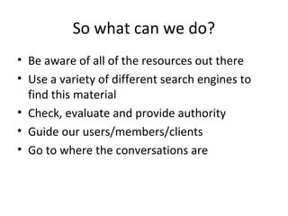 So what can we do?
• Be aware of all of the resources out there
• Use a variety of different search engines to
find this material
• Check, evaluate and provide authority
• Guide our users/members/clients
• Go to where the conversations are

 