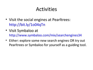 Activities
• Visit the social engines at Pearltrees:
http://bit.ly/1o04qTn
• Visit Symbaloo at

http://www.symbaloo.com/mix/searchengines34
• Either: explore some new search engines OR try out
Pearltrees or Symbaloo for yourself as a guiding tool.

 