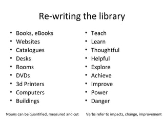 Re-writing the library
•
•
•
•
•
•
•
•
•

Books, eBooks
Websites
Catalogues
Desks
Rooms
DVDs
3d Printers
Computers
Buildings

Nouns can be quantified, measured and cut

•
•
•
•
•
•
•
•
•

Teach
Learn
Thoughtful
Helpful
Explore
Achieve
Improve
Power
Danger

Verbs refer to impacts, change, improvement

 