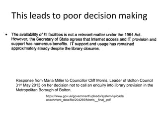 This leads to poor decision making

Response from Maria Miller to Councillor Cliff Morris, Leader of Bolton Council
31st May 2013 on her decision not to call an enquiry into library provision in the
Metropolitan Borough of Bolton.
https://www.gov.uk/government/uploads/system/uploads/
attachment_data/file/204269/Morris__final_.pdf

 