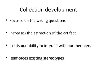 Collection development
• Focuses on the wrong questions
• Increases the attraction of the artifact
• Limits our ability to interact with our members
• Reinforces existing stereotypes

 