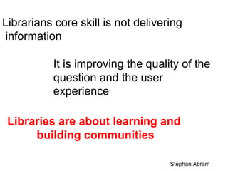 Librarians core skill is not delivering
information
It is improving the quality of the
question and the user
experience
Libraries are about learning and
building communities
Stephan Abram

 