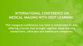 INTERNATIONAL CONFERENCE ON
MEDICAL IMAGING WITH DEEP LEARNING.
This inaugural conference was held in Amsterdam in July,
offering a forum that brought together deep learning
researchers, clinicians and healthcare companies.
 