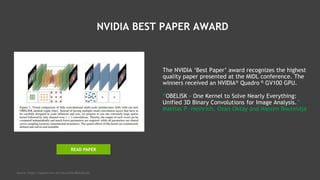 NVIDIA BEST PAPER AWARD
The NVIDIA ‘Best Paper’ award recognizes the highest
quality paper presented at the MIDL conference. The
winners received an NVIDIA® Quadro ® GV100 GPU.
“OBELISK – One Kernel to Solve Nearly Everything:
Unified 3D Binary Convolutions for Image Analysis.”
Mattias P. Heinrich, Ozan Oktay and Nassim Bouteldja
Source: https://openreview.net/forum?id=BkZu9wooz
READ PAPER
 