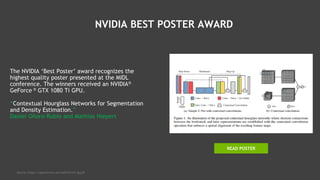 NVIDIA BEST POSTER AWARD
The NVIDIA ‘Best Poster’ award recognizes the
highest quality poster presented at the MIDL
conference. The winners received an NVIDIA®
GeForce ® GTX 1080 Ti GPU.
“Contextual Hourglass Networks for Segmentation
and Density Estimation.”
Daniel Oñoro-Rubio and Mathias Niepert
Source: https://openreview.net/pdf?id=S1F-dpjjM
READ POSTER
 
