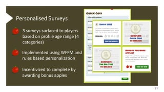 21
21
Personalised Surveys
3 surveys surfaced to players
based on profile age range (4
categories)
Implemented using WFFM and
rules based personalization
Incentivized to complete by
awarding bonus apples
 