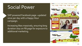 23
Social Power
SXP powered Facebook page –updated
once per day with a Happy Hour
campaign.
Increasing likes massively, ensuring long
duration stay on FB page for exposure to
additional marketing.
 