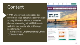 25
Context
“With Sitecore we can engage our
customers in as personal a conversation
as they’d have in a branch, whether
they’re interacting with QTMB’s main
website, our mobile site or through
social media.”
— Chris Moses, Chief Marketing Officer
QT Mutual Bank
 
