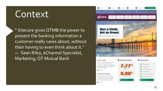 26
Context
“ Sitecore gives QTMB the power to
present the banking information a
customer really cares about, without
their having to even think about it.”
— Sean Riley, eChannel Specialist,
Marketing, QT Mutual Bank
 