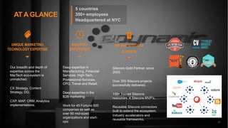 27
AT A GLANCE
INDUSTRY
EXPERIENCE
WE ARE SITECORE
EXPERTS
UNIQUE MARKETING
TECHNOLOGY EXPERTISE
Our breadth and depth of
expertise across the
MarTech eco-system is
unmatched.
CX Strategy, Content
Strategy, DG.
CXP, MAP, CRM, Analytics
implementations.
Deep expertise in
Manufacturing, Financial
Services, High-Tech,
Professional Services,
CPG, Travel and Retail.
Deep expertise in the
B2B marketing.
Work for 45 Fortune 500
companies as well as
over 90 mid-sized
organizations and start-
ups.
Sitecore Gold Partner, since
2003.
Over 200 Sitecore projects
successfully delivered.
150+ trained Sitecore
resources. 4 Sitecore MVP’s.
Reusable Sitecore connectors
built to extend the ecosystem.
Industry accelerators and
reusable frameworks.
27
5 countries
350+ employees
Headquartered at NYC
 